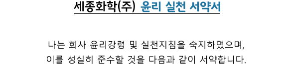 세종화학(주) 윤리 실천 서약서 / 나는 회사 윤리강령 및 실천지침을 숙지하였으며, 이를 성실히 준수할 것을 다음과 같이 서약합니다.